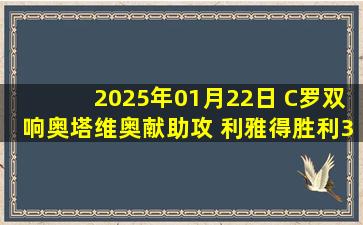 2025年01月22日 C罗双响奥塔维奥献助攻 利雅得胜利3-1十人卡利杰先赛距榜首8分